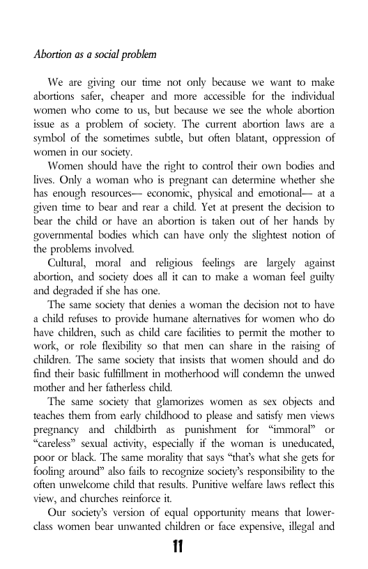 Abortion as a social problem  We are giving our time not only because we want to make abortions safer, cheaper and more accessible for the individual women who come to us, but because we see the whole abortion issue as a problem of society. The current abortion laws are a symbol of the sometimes subtle, but often blatant, oppression of women in our society  Women should have the right to control their own bodies and lives. Only a woman who is pregnant can determine whether she has enough resources— economic, physical and emotional— at a given time to bear and rear a child. Yet at present the decision to bear the child or have an abortion is taken out of her hands by governmental bodies which can have only the slightest notion of the problems involved.  Cultural, moral and religious feclings are largely against abortion, and saciety does all it can to make a woman feel guilty and degraded if she has one.  The same society that denies a woman the decision not to have a child refuses to provide humane alternatives for women who do have children, such as child care facilties to permit the mother 0 work, or role flexibility so that men can share in the raising of children. ‘The same society that insists that women should and do find their basic fulfillment in motherhood will condemn the unwed mother and her fatherless child.  The same society that glamorizes women as sex objects and teaches them from early childhood to please and satisfy men views pregnancy and childbirth as punishment for “immoral® or “careless” sexual activity, especially if the woman is uneducated, poor or black. The same morality that says “that’s what she ges for fooling around” also fais to recognize society’s responsibility to the often unwelcome child that results. Punitive welfare laws reflect this view, and churches reinforce it  Our society’s version of equal opportunity means that lower- class women bear unwanted children or face expensive, illegal and  1  